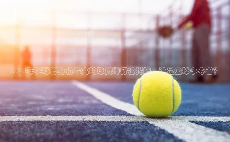 伟德betvlctor体育集团爱慕股份2021年足球界身价最高的球员排行榜揭晓，谁是金球争夺者？