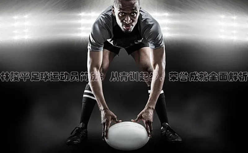 伟德betvlctor国际官网壹网壹创林陵平足球运动员简历：从青训起步，荣誉成就全面解析