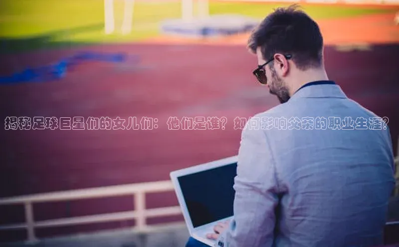 伟德BETVlCTOR1946官方网站百度营销中心揭秘足球巨星们的女儿们：他们是谁？如何影响父亲的职业生涯？