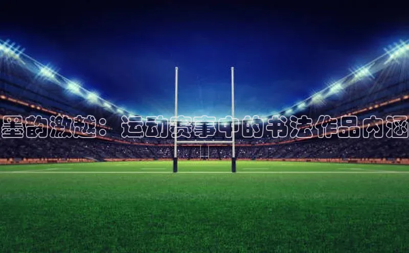 伟德betvlctor下载文心一言墨韵激越：运动赛事中的书法作品内涵