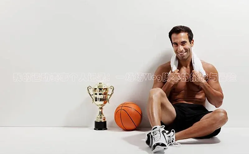 伟德betvlctor下载文心一言我的运动赛事个人记录：一场场Vlog脚本的挑战与冒险