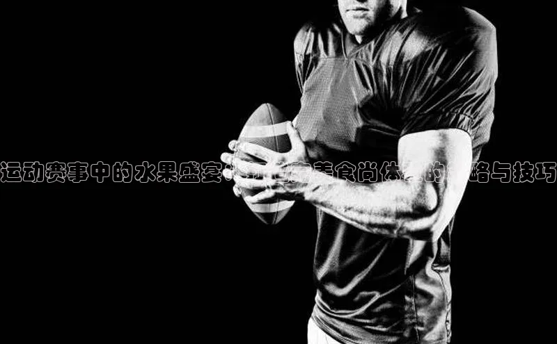 运动赛事中的水果盛宴：打造完美食尚体验的策略与技巧