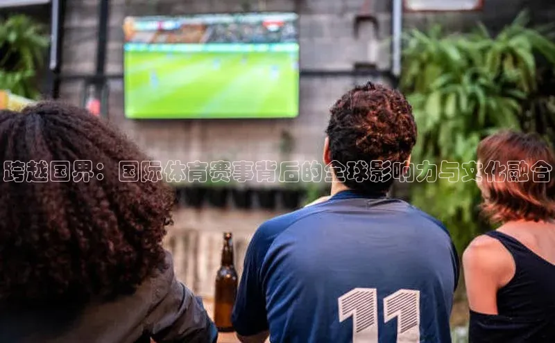 跨越国界：国际体育赛事背后的全球影响力与文化融合