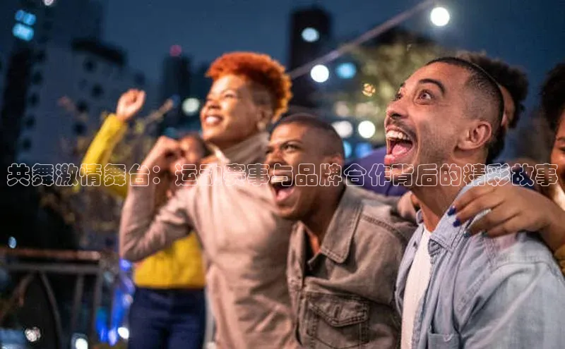 共舞激情舞台：运动赛事与品牌合作背后的精彩故事