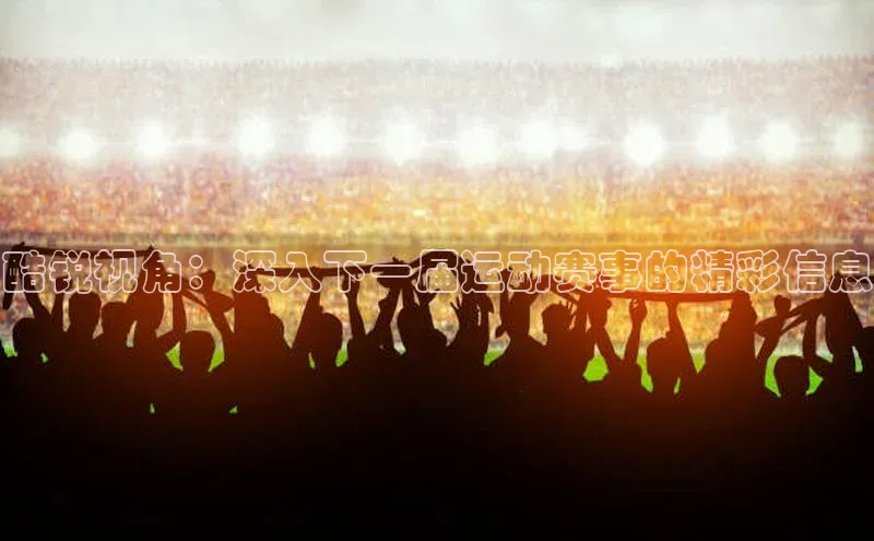 酷锐视角：深入下一届运动赛事的精彩信息